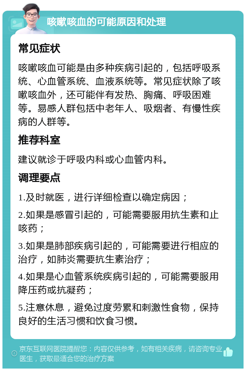 咳嗽咳血的可能原因和处理 常见症状 咳嗽咳血可能是由多种疾病引起的，包括呼吸系统、心血管系统、血液系统等。常见症状除了咳嗽咳血外，还可能伴有发热、胸痛、呼吸困难等。易感人群包括中老年人、吸烟者、有慢性疾病的人群等。 推荐科室 建议就诊于呼吸内科或心血管内科。 调理要点 1.及时就医，进行详细检查以确定病因； 2.如果是感冒引起的，可能需要服用抗生素和止咳药； 3.如果是肺部疾病引起的，可能需要进行相应的治疗，如肺炎需要抗生素治疗； 4.如果是心血管系统疾病引起的，可能需要服用降压药或抗凝药； 5.注意休息，避免过度劳累和刺激性食物，保持良好的生活习惯和饮食习惯。