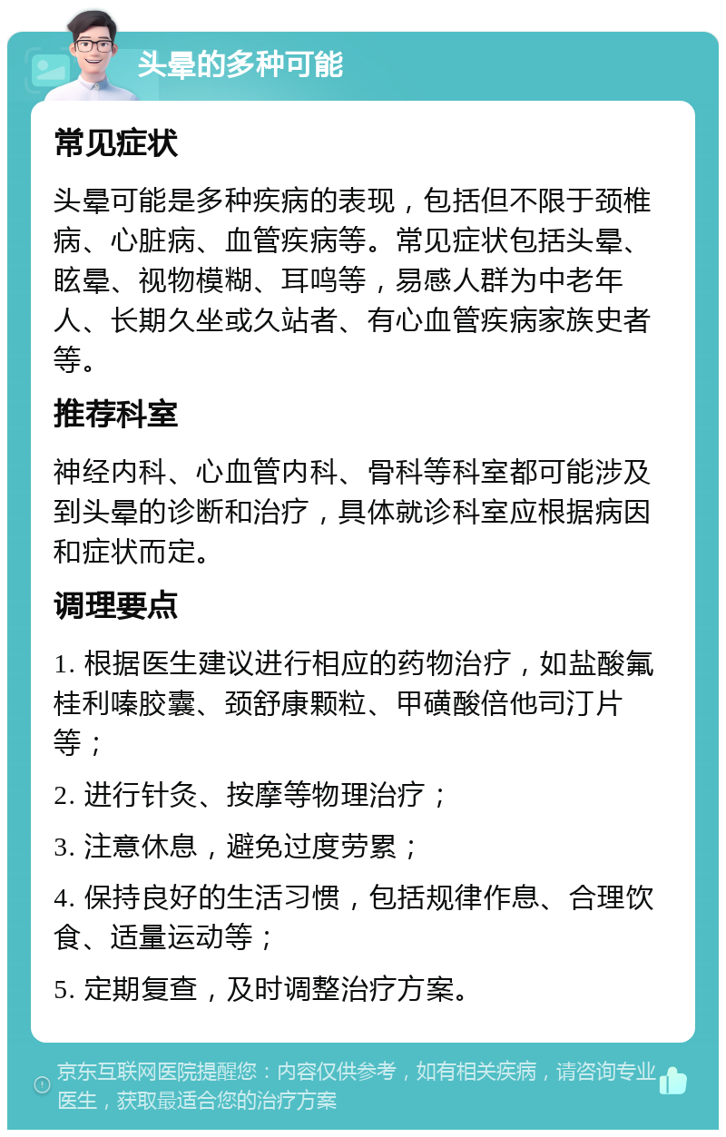 头晕的多种可能 常见症状 头晕可能是多种疾病的表现，包括但不限于颈椎病、心脏病、血管疾病等。常见症状包括头晕、眩晕、视物模糊、耳鸣等，易感人群为中老年人、长期久坐或久站者、有心血管疾病家族史者等。 推荐科室 神经内科、心血管内科、骨科等科室都可能涉及到头晕的诊断和治疗，具体就诊科室应根据病因和症状而定。 调理要点 1. 根据医生建议进行相应的药物治疗，如盐酸氟桂利嗪胶囊、颈舒康颗粒、甲磺酸倍他司汀片等； 2. 进行针灸、按摩等物理治疗； 3. 注意休息，避免过度劳累； 4. 保持良好的生活习惯，包括规律作息、合理饮食、适量运动等； 5. 定期复查，及时调整治疗方案。