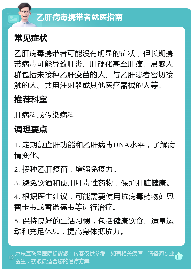 乙肝病毒携带者就医指南 常见症状 乙肝病毒携带者可能没有明显的症状，但长期携带病毒可能导致肝炎、肝硬化甚至肝癌。易感人群包括未接种乙肝疫苗的人、与乙肝患者密切接触的人、共用注射器或其他医疗器械的人等。 推荐科室 肝病科或传染病科 调理要点 1. 定期复查肝功能和乙肝病毒DNA水平，了解病情变化。 2. 接种乙肝疫苗，增强免疫力。 3. 避免饮酒和使用肝毒性药物，保护肝脏健康。 4. 根据医生建议，可能需要使用抗病毒药物如恩替卡韦或替诺福韦等进行治疗。 5. 保持良好的生活习惯，包括健康饮食、适量运动和充足休息，提高身体抵抗力。