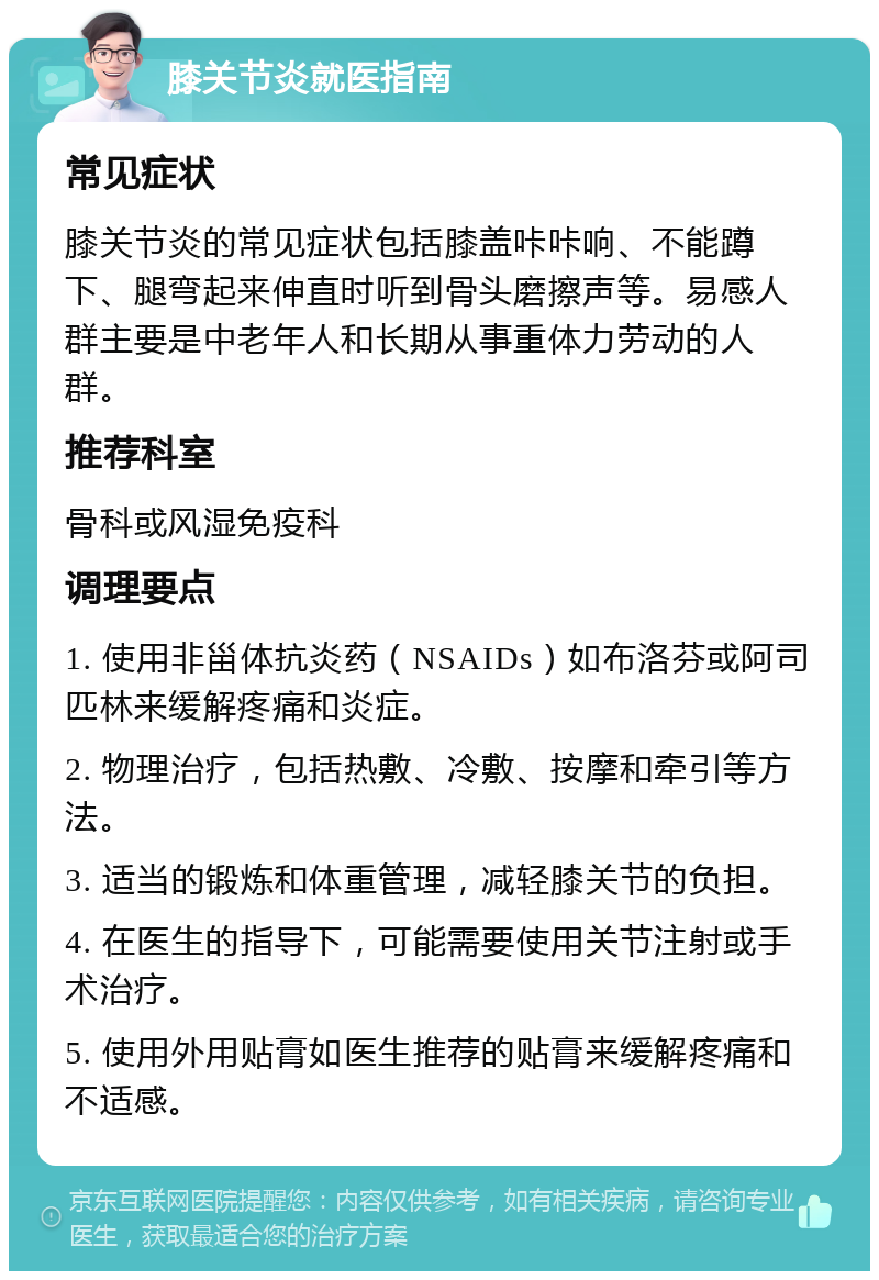 膝关节炎就医指南 常见症状 膝关节炎的常见症状包括膝盖咔咔响、不能蹲下、腿弯起来伸直时听到骨头磨擦声等。易感人群主要是中老年人和长期从事重体力劳动的人群。 推荐科室 骨科或风湿免疫科 调理要点 1. 使用非甾体抗炎药（NSAIDs）如布洛芬或阿司匹林来缓解疼痛和炎症。 2. 物理治疗，包括热敷、冷敷、按摩和牵引等方法。 3. 适当的锻炼和体重管理，减轻膝关节的负担。 4. 在医生的指导下，可能需要使用关节注射或手术治疗。 5. 使用外用贴膏如医生推荐的贴膏来缓解疼痛和不适感。