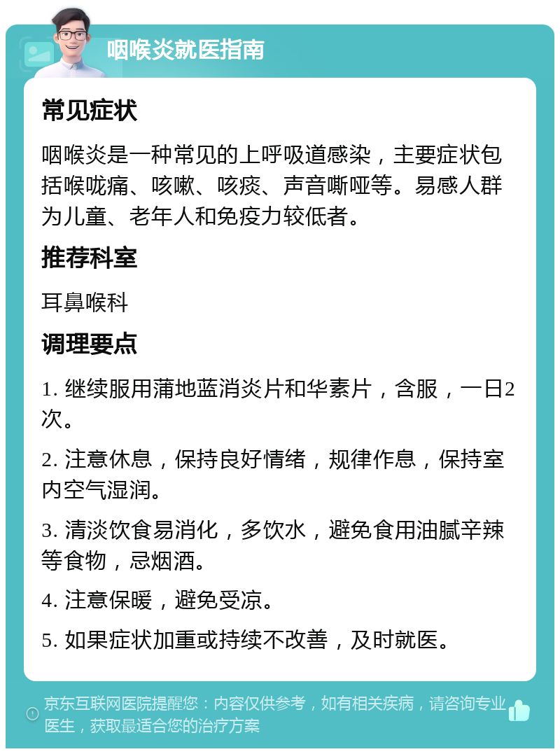 咽喉炎就医指南 常见症状 咽喉炎是一种常见的上呼吸道感染，主要症状包括喉咙痛、咳嗽、咳痰、声音嘶哑等。易感人群为儿童、老年人和免疫力较低者。 推荐科室 耳鼻喉科 调理要点 1. 继续服用蒲地蓝消炎片和华素片，含服，一日2次。 2. 注意休息，保持良好情绪，规律作息，保持室内空气湿润。 3. 清淡饮食易消化，多饮水，避免食用油腻辛辣等食物，忌烟酒。 4. 注意保暖，避免受凉。 5. 如果症状加重或持续不改善，及时就医。