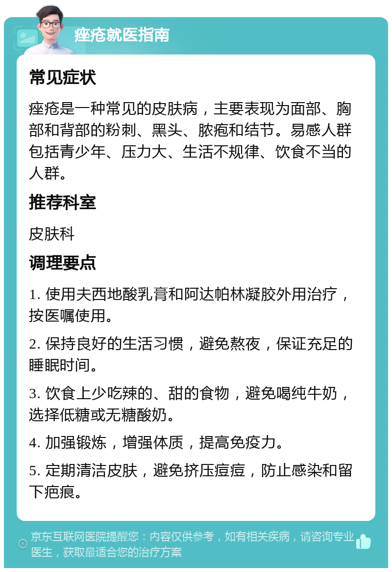 痤疮就医指南 常见症状 痤疮是一种常见的皮肤病，主要表现为面部、胸部和背部的粉刺、黑头、脓疱和结节。易感人群包括青少年、压力大、生活不规律、饮食不当的人群。 推荐科室 皮肤科 调理要点 1. 使用夫西地酸乳膏和阿达帕林凝胶外用治疗，按医嘱使用。 2. 保持良好的生活习惯，避免熬夜，保证充足的睡眠时间。 3. 饮食上少吃辣的、甜的食物，避免喝纯牛奶，选择低糖或无糖酸奶。 4. 加强锻炼，增强体质，提高免疫力。 5. 定期清洁皮肤，避免挤压痘痘，防止感染和留下疤痕。