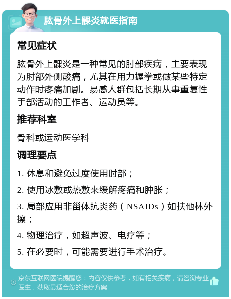 肱骨外上髁炎就医指南 常见症状 肱骨外上髁炎是一种常见的肘部疾病，主要表现为肘部外侧酸痛，尤其在用力握拳或做某些特定动作时疼痛加剧。易感人群包括长期从事重复性手部活动的工作者、运动员等。 推荐科室 骨科或运动医学科 调理要点 1. 休息和避免过度使用肘部； 2. 使用冰敷或热敷来缓解疼痛和肿胀； 3. 局部应用非甾体抗炎药（NSAIDs）如扶他林外擦； 4. 物理治疗，如超声波、电疗等； 5. 在必要时，可能需要进行手术治疗。