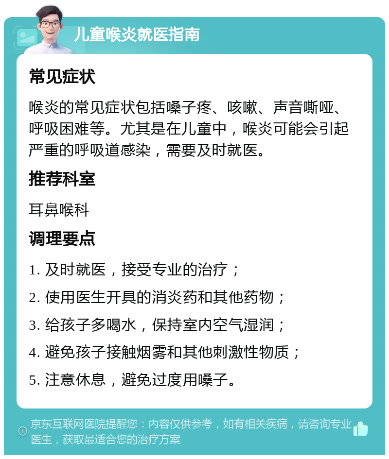 儿童喉炎就医指南 常见症状 喉炎的常见症状包括嗓子疼、咳嗽、声音嘶哑、呼吸困难等。尤其是在儿童中，喉炎可能会引起严重的呼吸道感染，需要及时就医。 推荐科室 耳鼻喉科 调理要点 1. 及时就医，接受专业的治疗； 2. 使用医生开具的消炎药和其他药物； 3. 给孩子多喝水，保持室内空气湿润； 4. 避免孩子接触烟雾和其他刺激性物质； 5. 注意休息，避免过度用嗓子。