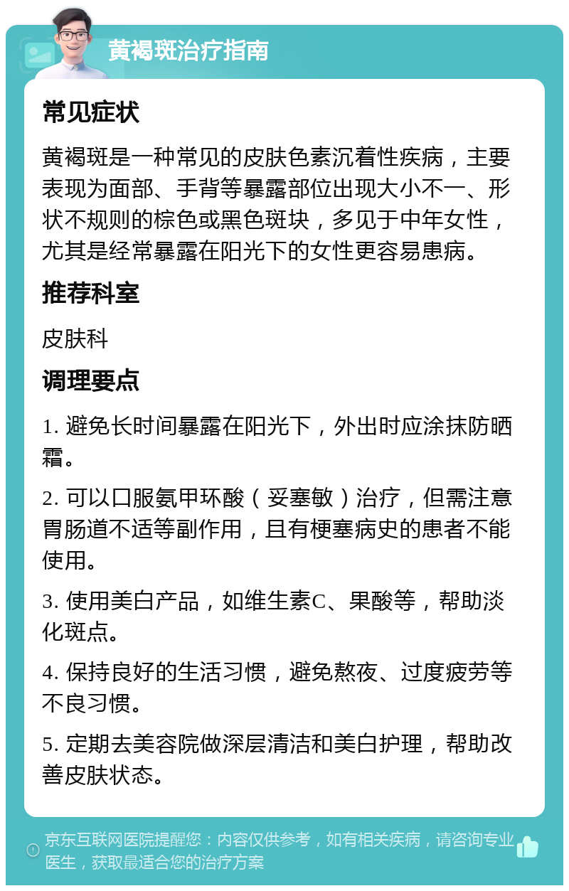 黄褐斑治疗指南 常见症状 黄褐斑是一种常见的皮肤色素沉着性疾病，主要表现为面部、手背等暴露部位出现大小不一、形状不规则的棕色或黑色斑块，多见于中年女性，尤其是经常暴露在阳光下的女性更容易患病。 推荐科室 皮肤科 调理要点 1. 避免长时间暴露在阳光下，外出时应涂抹防晒霜。 2. 可以口服氨甲环酸（妥塞敏）治疗，但需注意胃肠道不适等副作用，且有梗塞病史的患者不能使用。 3. 使用美白产品，如维生素C、果酸等，帮助淡化斑点。 4. 保持良好的生活习惯，避免熬夜、过度疲劳等不良习惯。 5. 定期去美容院做深层清洁和美白护理，帮助改善皮肤状态。