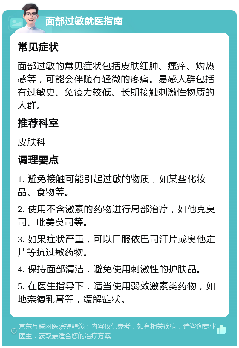 面部过敏就医指南 常见症状 面部过敏的常见症状包括皮肤红肿、瘙痒、灼热感等，可能会伴随有轻微的疼痛。易感人群包括有过敏史、免疫力较低、长期接触刺激性物质的人群。 推荐科室 皮肤科 调理要点 1. 避免接触可能引起过敏的物质，如某些化妆品、食物等。 2. 使用不含激素的药物进行局部治疗，如他克莫司、吡美莫司等。 3. 如果症状严重，可以口服依巴司汀片或奥他定片等抗过敏药物。 4. 保持面部清洁，避免使用刺激性的护肤品。 5. 在医生指导下，适当使用弱效激素类药物，如地奈德乳膏等，缓解症状。