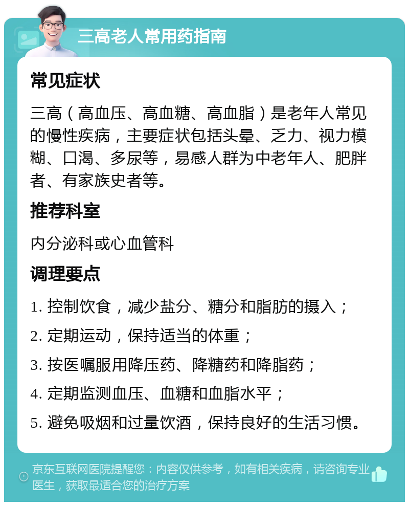 三高老人常用药指南 常见症状 三高（高血压、高血糖、高血脂）是老年人常见的慢性疾病，主要症状包括头晕、乏力、视力模糊、口渴、多尿等，易感人群为中老年人、肥胖者、有家族史者等。 推荐科室 内分泌科或心血管科 调理要点 1. 控制饮食，减少盐分、糖分和脂肪的摄入； 2. 定期运动，保持适当的体重； 3. 按医嘱服用降压药、降糖药和降脂药； 4. 定期监测血压、血糖和血脂水平； 5. 避免吸烟和过量饮酒，保持良好的生活习惯。