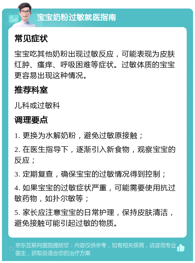 宝宝奶粉过敏就医指南 常见症状 宝宝吃其他奶粉出现过敏反应，可能表现为皮肤红肿、瘙痒、呼吸困难等症状。过敏体质的宝宝更容易出现这种情况。 推荐科室 儿科或过敏科 调理要点 1. 更换为水解奶粉，避免过敏原接触； 2. 在医生指导下，逐渐引入新食物，观察宝宝的反应； 3. 定期复查，确保宝宝的过敏情况得到控制； 4. 如果宝宝的过敏症状严重，可能需要使用抗过敏药物，如扑尔敏等； 5. 家长应注意宝宝的日常护理，保持皮肤清洁，避免接触可能引起过敏的物质。