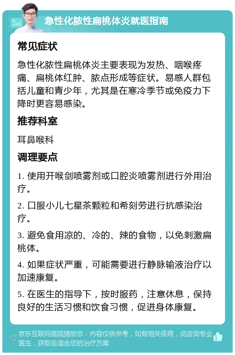 急性化脓性扁桃体炎就医指南 常见症状 急性化脓性扁桃体炎主要表现为发热、咽喉疼痛、扁桃体红肿、脓点形成等症状。易感人群包括儿童和青少年，尤其是在寒冷季节或免疫力下降时更容易感染。 推荐科室 耳鼻喉科 调理要点 1. 使用开喉剑喷雾剂或口腔炎喷雾剂进行外用治疗。 2. 口服小儿七星茶颗粒和希刻劳进行抗感染治疗。 3. 避免食用凉的、冷的、辣的食物，以免刺激扁桃体。 4. 如果症状严重，可能需要进行静脉输液治疗以加速康复。 5. 在医生的指导下，按时服药，注意休息，保持良好的生活习惯和饮食习惯，促进身体康复。