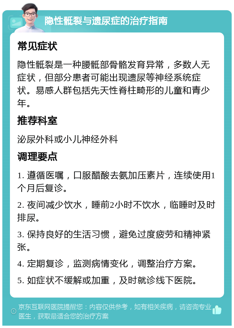 隐性骶裂与遗尿症的治疗指南 常见症状 隐性骶裂是一种腰骶部骨骼发育异常，多数人无症状，但部分患者可能出现遗尿等神经系统症状。易感人群包括先天性脊柱畸形的儿童和青少年。 推荐科室 泌尿外科或小儿神经外科 调理要点 1. 遵循医嘱，口服醋酸去氨加压素片，连续使用1个月后复诊。 2. 夜间减少饮水，睡前2小时不饮水，临睡时及时排尿。 3. 保持良好的生活习惯，避免过度疲劳和精神紧张。 4. 定期复诊，监测病情变化，调整治疗方案。 5. 如症状不缓解或加重，及时就诊线下医院。