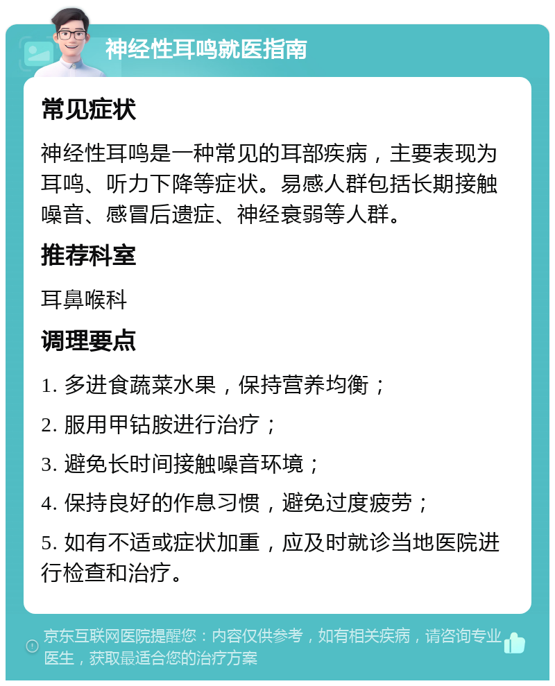 神经性耳鸣就医指南 常见症状 神经性耳鸣是一种常见的耳部疾病，主要表现为耳鸣、听力下降等症状。易感人群包括长期接触噪音、感冒后遗症、神经衰弱等人群。 推荐科室 耳鼻喉科 调理要点 1. 多进食蔬菜水果，保持营养均衡； 2. 服用甲钴胺进行治疗； 3. 避免长时间接触噪音环境； 4. 保持良好的作息习惯，避免过度疲劳； 5. 如有不适或症状加重，应及时就诊当地医院进行检查和治疗。