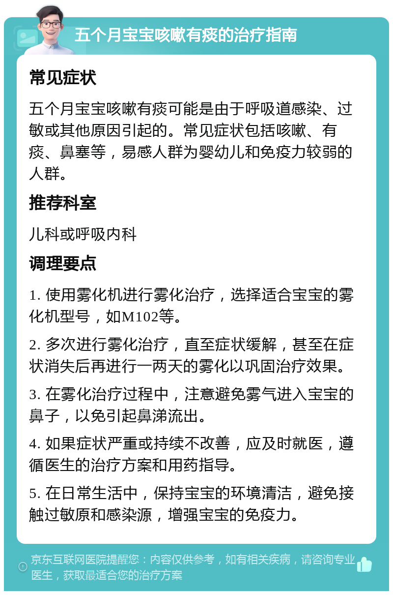 五个月宝宝咳嗽有痰的治疗指南 常见症状 五个月宝宝咳嗽有痰可能是由于呼吸道感染、过敏或其他原因引起的。常见症状包括咳嗽、有痰、鼻塞等，易感人群为婴幼儿和免疫力较弱的人群。 推荐科室 儿科或呼吸内科 调理要点 1. 使用雾化机进行雾化治疗，选择适合宝宝的雾化机型号，如M102等。 2. 多次进行雾化治疗，直至症状缓解，甚至在症状消失后再进行一两天的雾化以巩固治疗效果。 3. 在雾化治疗过程中，注意避免雾气进入宝宝的鼻子，以免引起鼻涕流出。 4. 如果症状严重或持续不改善，应及时就医，遵循医生的治疗方案和用药指导。 5. 在日常生活中，保持宝宝的环境清洁，避免接触过敏原和感染源，增强宝宝的免疫力。