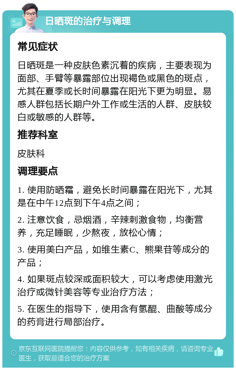 日晒斑的治疗与调理 常见症状 日晒斑是一种皮肤色素沉着的疾病，主要表现为面部、手臂等暴露部位出现褐色或黑色的斑点，尤其在夏季或长时间暴露在阳光下更为明显。易感人群包括长期户外工作或生活的人群、皮肤较白或敏感的人群等。 推荐科室 皮肤科 调理要点 1. 使用防晒霜，避免长时间暴露在阳光下，尤其是在中午12点到下午4点之间； 2. 注意饮食，忌烟酒，辛辣刺激食物，均衡营养，充足睡眠，少熬夜，放松心情； 3. 使用美白产品，如维生素C、熊果苷等成分的产品； 4. 如果斑点较深或面积较大，可以考虑使用激光治疗或微针美容等专业治疗方法； 5. 在医生的指导下，使用含有氢醌、曲酸等成分的药膏进行局部治疗。