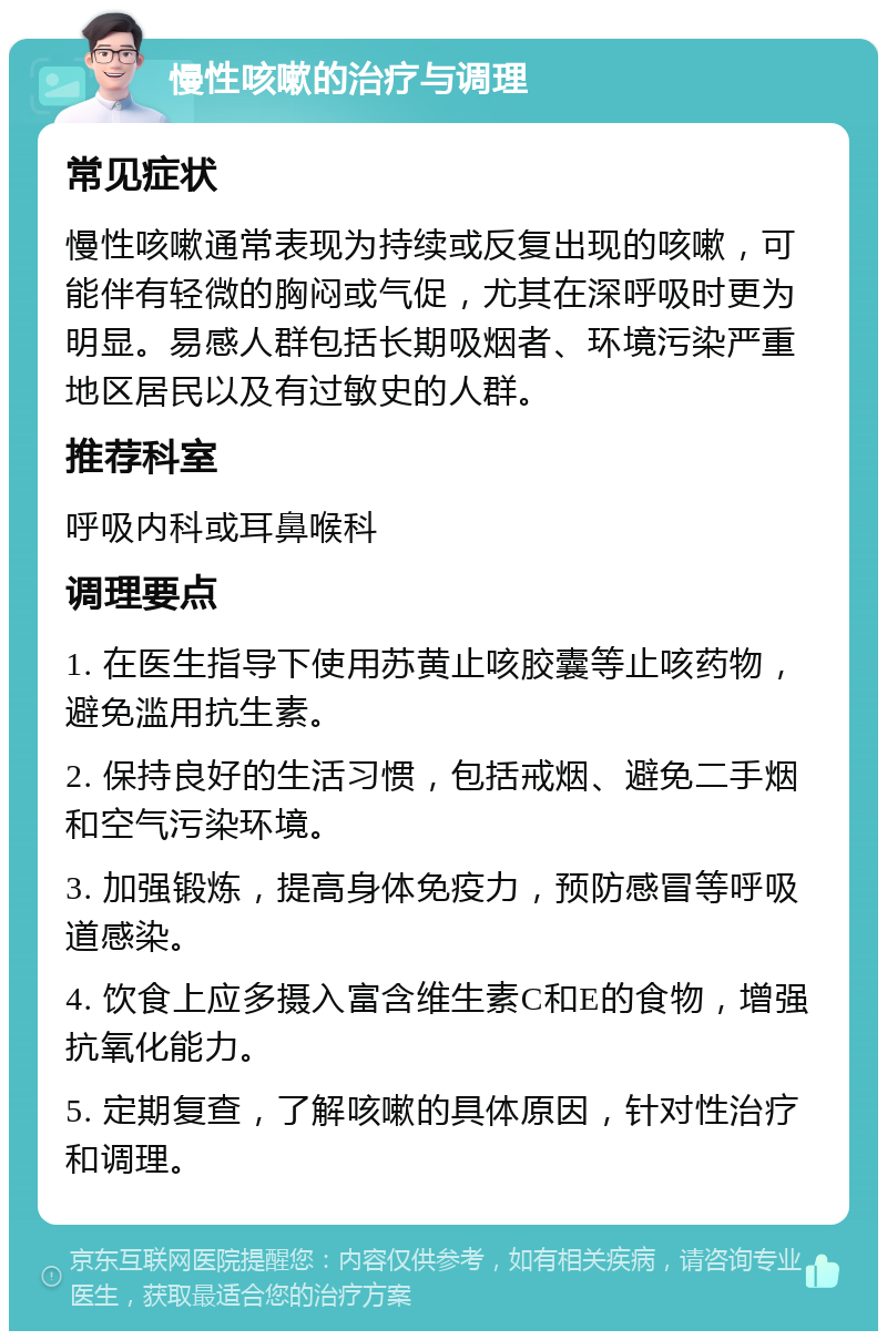 慢性咳嗽的治疗与调理 常见症状 慢性咳嗽通常表现为持续或反复出现的咳嗽，可能伴有轻微的胸闷或气促，尤其在深呼吸时更为明显。易感人群包括长期吸烟者、环境污染严重地区居民以及有过敏史的人群。 推荐科室 呼吸内科或耳鼻喉科 调理要点 1. 在医生指导下使用苏黄止咳胶囊等止咳药物，避免滥用抗生素。 2. 保持良好的生活习惯，包括戒烟、避免二手烟和空气污染环境。 3. 加强锻炼，提高身体免疫力，预防感冒等呼吸道感染。 4. 饮食上应多摄入富含维生素C和E的食物，增强抗氧化能力。 5. 定期复查，了解咳嗽的具体原因，针对性治疗和调理。