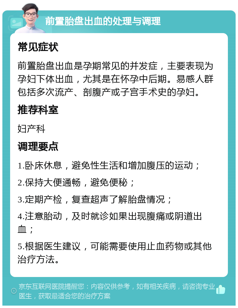 前置胎盘出血的处理与调理 常见症状 前置胎盘出血是孕期常见的并发症，主要表现为孕妇下体出血，尤其是在怀孕中后期。易感人群包括多次流产、剖腹产或子宫手术史的孕妇。 推荐科室 妇产科 调理要点 1.卧床休息，避免性生活和增加腹压的运动； 2.保持大便通畅，避免便秘； 3.定期产检，复查超声了解胎盘情况； 4.注意胎动，及时就诊如果出现腹痛或阴道出血； 5.根据医生建议，可能需要使用止血药物或其他治疗方法。