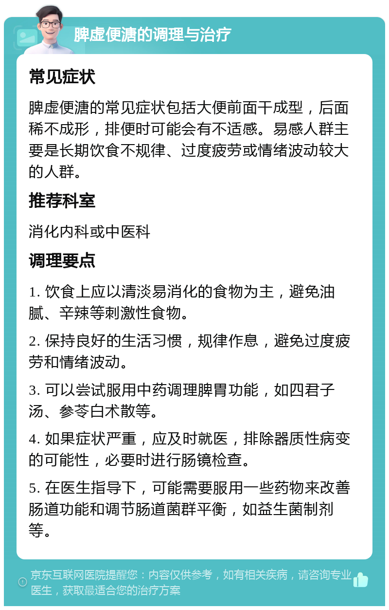 脾虚便溏的调理与治疗 常见症状 脾虚便溏的常见症状包括大便前面干成型，后面稀不成形，排便时可能会有不适感。易感人群主要是长期饮食不规律、过度疲劳或情绪波动较大的人群。 推荐科室 消化内科或中医科 调理要点 1. 饮食上应以清淡易消化的食物为主，避免油腻、辛辣等刺激性食物。 2. 保持良好的生活习惯，规律作息，避免过度疲劳和情绪波动。 3. 可以尝试服用中药调理脾胃功能，如四君子汤、参苓白术散等。 4. 如果症状严重，应及时就医，排除器质性病变的可能性，必要时进行肠镜检查。 5. 在医生指导下，可能需要服用一些药物来改善肠道功能和调节肠道菌群平衡，如益生菌制剂等。