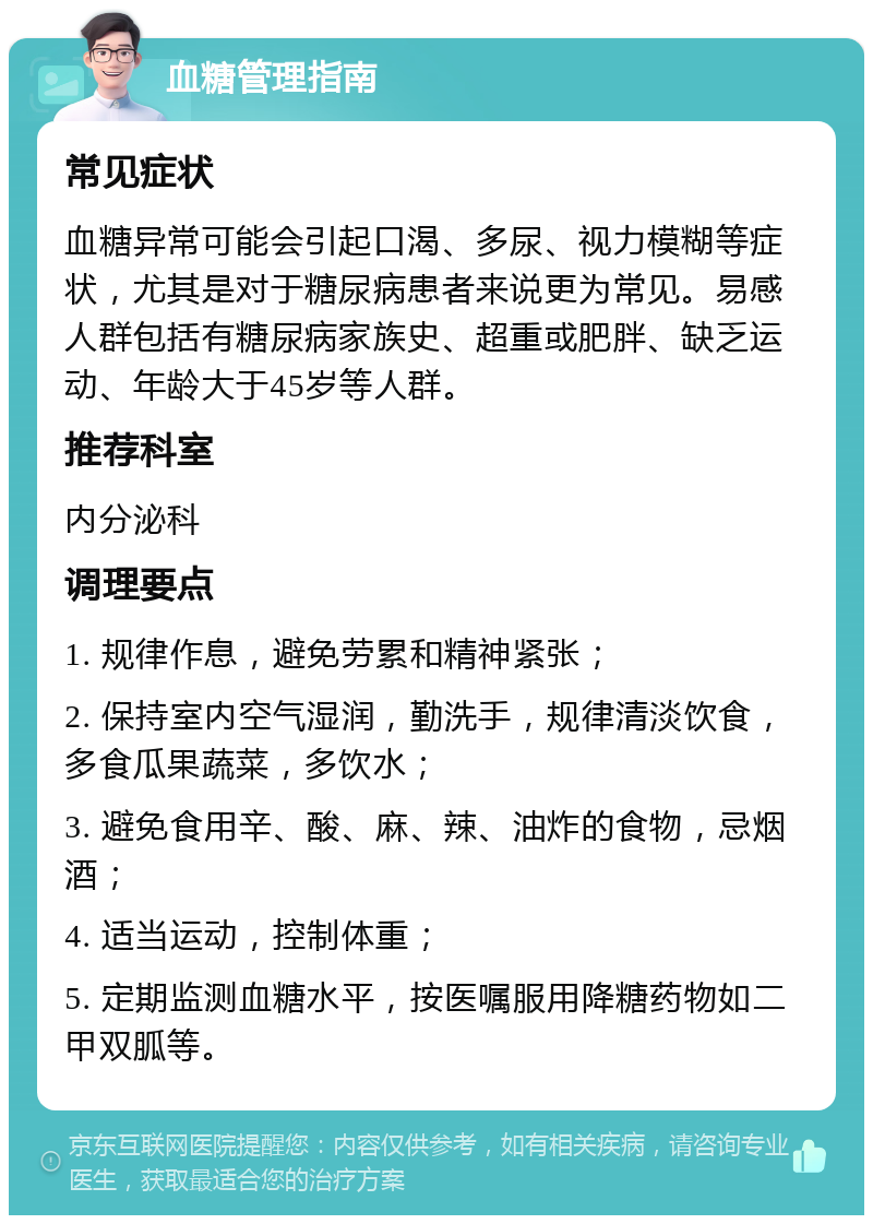 血糖管理指南 常见症状 血糖异常可能会引起口渴、多尿、视力模糊等症状，尤其是对于糖尿病患者来说更为常见。易感人群包括有糖尿病家族史、超重或肥胖、缺乏运动、年龄大于45岁等人群。 推荐科室 内分泌科 调理要点 1. 规律作息，避免劳累和精神紧张； 2. 保持室内空气湿润，勤洗手，规律清淡饮食，多食瓜果蔬菜，多饮水； 3. 避免食用辛、酸、麻、辣、油炸的食物，忌烟酒； 4. 适当运动，控制体重； 5. 定期监测血糖水平，按医嘱服用降糖药物如二甲双胍等。