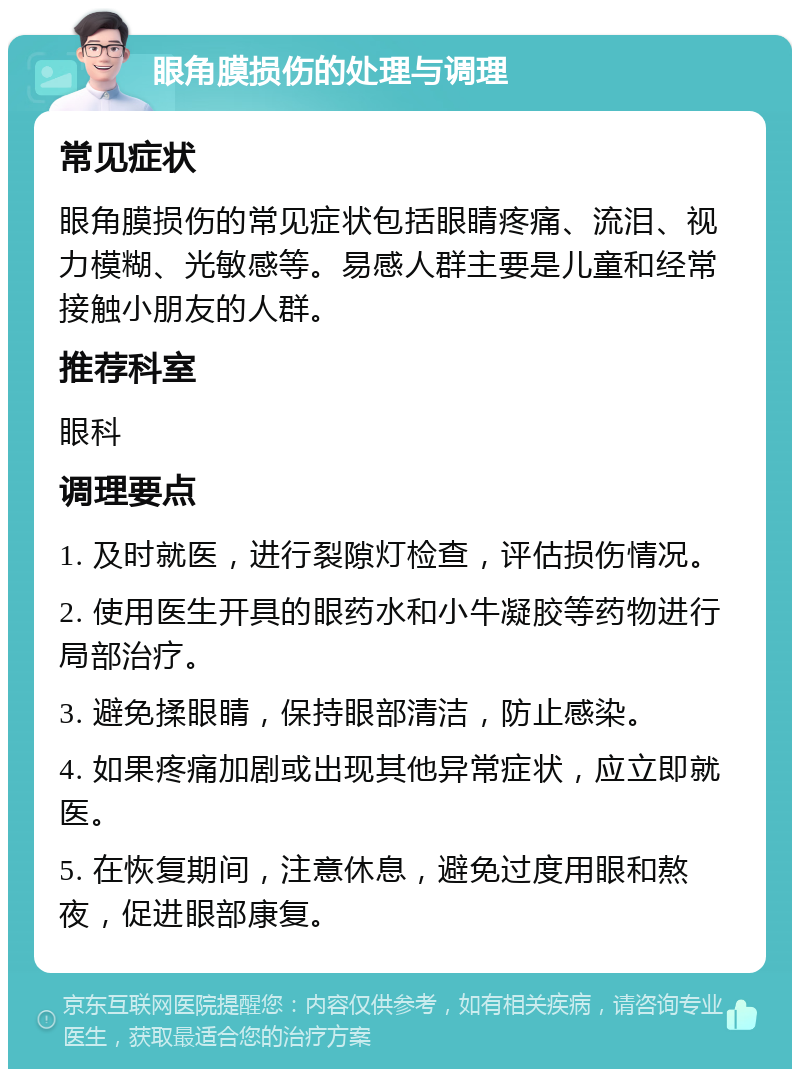 眼角膜损伤的处理与调理 常见症状 眼角膜损伤的常见症状包括眼睛疼痛、流泪、视力模糊、光敏感等。易感人群主要是儿童和经常接触小朋友的人群。 推荐科室 眼科 调理要点 1. 及时就医，进行裂隙灯检查，评估损伤情况。 2. 使用医生开具的眼药水和小牛凝胶等药物进行局部治疗。 3. 避免揉眼睛，保持眼部清洁，防止感染。 4. 如果疼痛加剧或出现其他异常症状，应立即就医。 5. 在恢复期间，注意休息，避免过度用眼和熬夜，促进眼部康复。