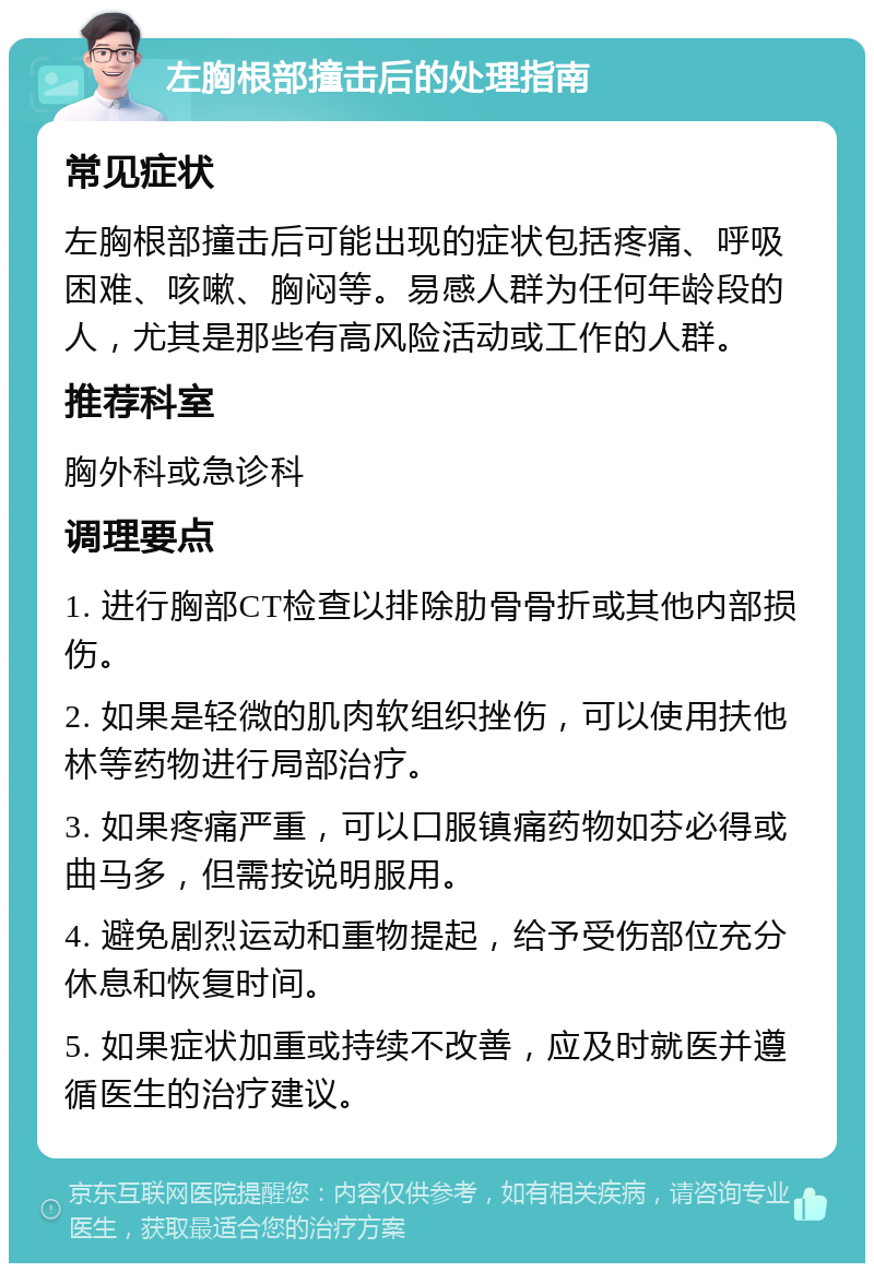 左胸根部撞击后的处理指南 常见症状 左胸根部撞击后可能出现的症状包括疼痛、呼吸困难、咳嗽、胸闷等。易感人群为任何年龄段的人，尤其是那些有高风险活动或工作的人群。 推荐科室 胸外科或急诊科 调理要点 1. 进行胸部CT检查以排除肋骨骨折或其他内部损伤。 2. 如果是轻微的肌肉软组织挫伤，可以使用扶他林等药物进行局部治疗。 3. 如果疼痛严重，可以口服镇痛药物如芬必得或曲马多，但需按说明服用。 4. 避免剧烈运动和重物提起，给予受伤部位充分休息和恢复时间。 5. 如果症状加重或持续不改善，应及时就医并遵循医生的治疗建议。