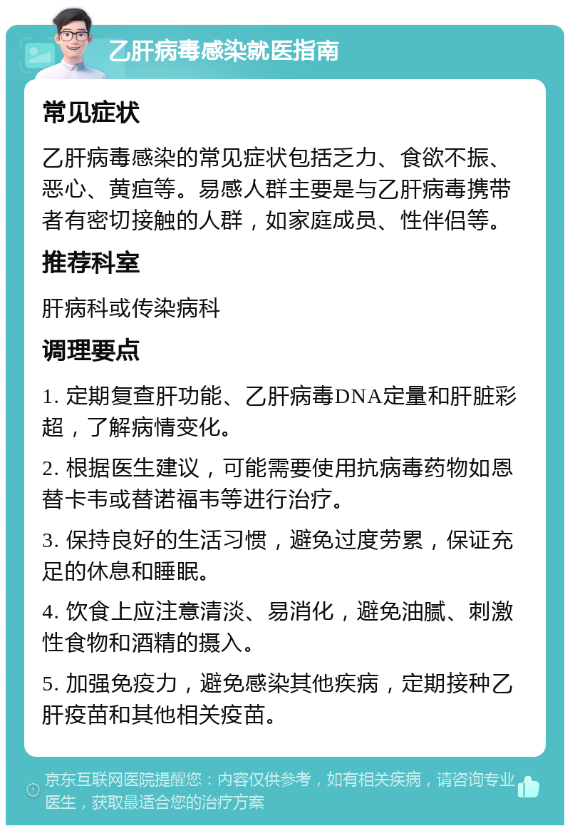 乙肝病毒感染就医指南 常见症状 乙肝病毒感染的常见症状包括乏力、食欲不振、恶心、黄疸等。易感人群主要是与乙肝病毒携带者有密切接触的人群，如家庭成员、性伴侣等。 推荐科室 肝病科或传染病科 调理要点 1. 定期复查肝功能、乙肝病毒DNA定量和肝脏彩超，了解病情变化。 2. 根据医生建议，可能需要使用抗病毒药物如恩替卡韦或替诺福韦等进行治疗。 3. 保持良好的生活习惯，避免过度劳累，保证充足的休息和睡眠。 4. 饮食上应注意清淡、易消化，避免油腻、刺激性食物和酒精的摄入。 5. 加强免疫力，避免感染其他疾病，定期接种乙肝疫苗和其他相关疫苗。