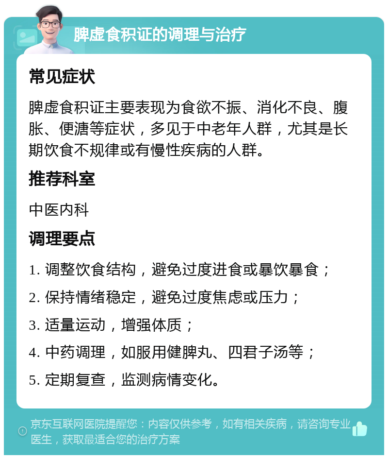 脾虚食积证的调理与治疗 常见症状 脾虚食积证主要表现为食欲不振、消化不良、腹胀、便溏等症状，多见于中老年人群，尤其是长期饮食不规律或有慢性疾病的人群。 推荐科室 中医内科 调理要点 1. 调整饮食结构，避免过度进食或暴饮暴食； 2. 保持情绪稳定，避免过度焦虑或压力； 3. 适量运动，增强体质； 4. 中药调理，如服用健脾丸、四君子汤等； 5. 定期复查，监测病情变化。