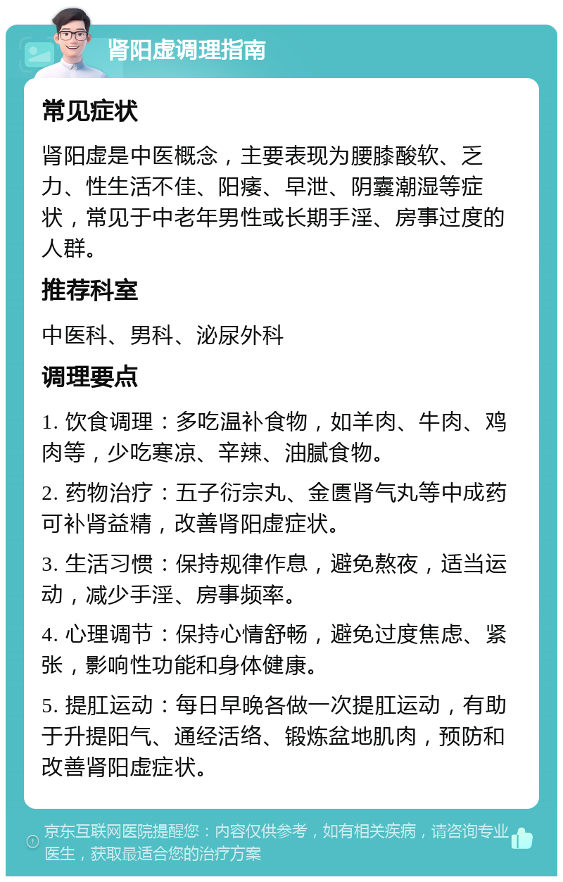 肾阳虚调理指南 常见症状 肾阳虚是中医概念，主要表现为腰膝酸软、乏力、性生活不佳、阳痿、早泄、阴囊潮湿等症状，常见于中老年男性或长期手淫、房事过度的人群。 推荐科室 中医科、男科、泌尿外科 调理要点 1. 饮食调理：多吃温补食物，如羊肉、牛肉、鸡肉等，少吃寒凉、辛辣、油腻食物。 2. 药物治疗：五子衍宗丸、金匮肾气丸等中成药可补肾益精，改善肾阳虚症状。 3. 生活习惯：保持规律作息，避免熬夜，适当运动，减少手淫、房事频率。 4. 心理调节：保持心情舒畅，避免过度焦虑、紧张，影响性功能和身体健康。 5. 提肛运动：每日早晚各做一次提肛运动，有助于升提阳气、通经活络、锻炼盆地肌肉，预防和改善肾阳虚症状。