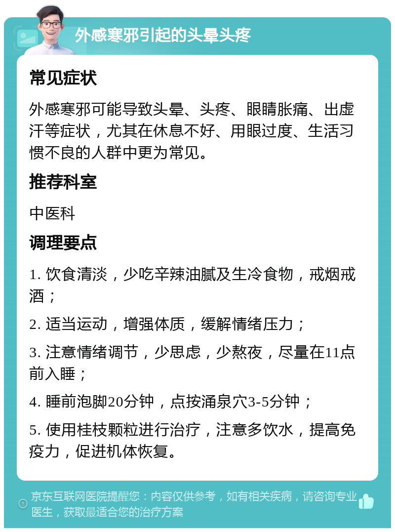 外感寒邪引起的头晕头疼 常见症状 外感寒邪可能导致头晕、头疼、眼睛胀痛、出虚汗等症状，尤其在休息不好、用眼过度、生活习惯不良的人群中更为常见。 推荐科室 中医科 调理要点 1. 饮食清淡，少吃辛辣油腻及生冷食物，戒烟戒酒； 2. 适当运动，增强体质，缓解情绪压力； 3. 注意情绪调节，少思虑，少熬夜，尽量在11点前入睡； 4. 睡前泡脚20分钟，点按涌泉穴3-5分钟； 5. 使用桂枝颗粒进行治疗，注意多饮水，提高免疫力，促进机体恢复。