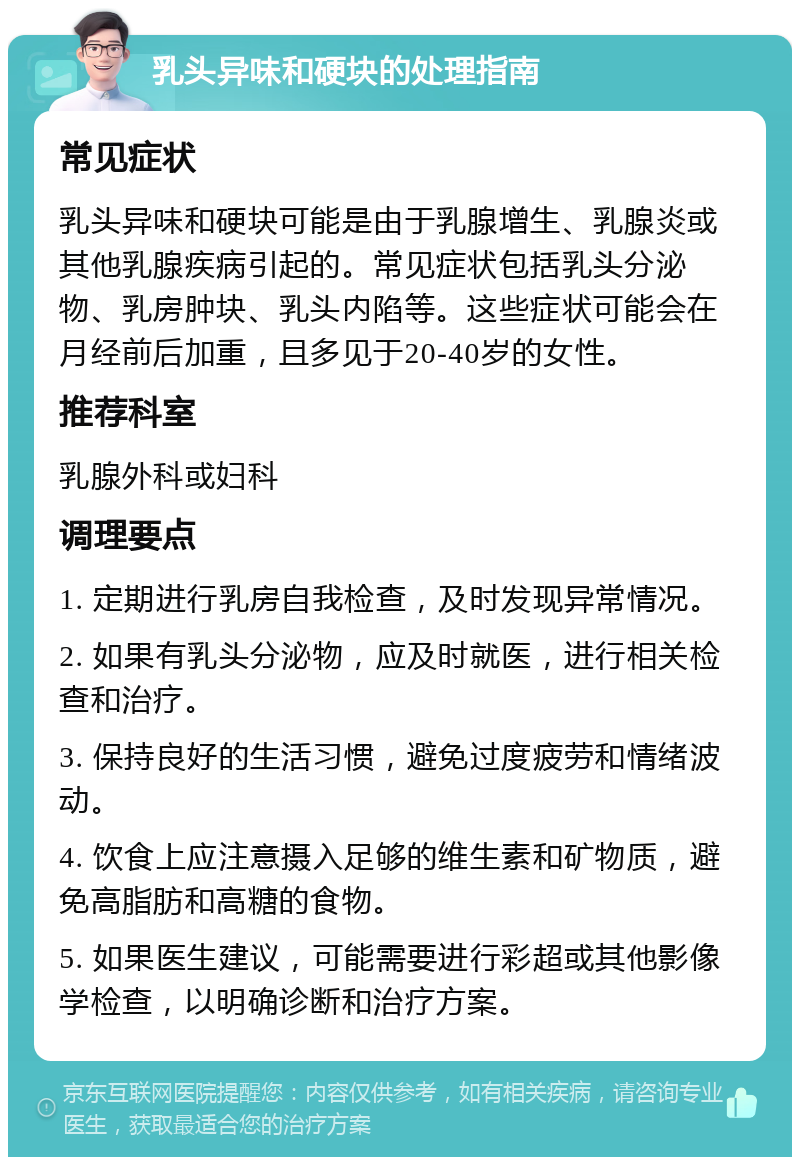 乳头异味和硬块的处理指南 常见症状 乳头异味和硬块可能是由于乳腺增生、乳腺炎或其他乳腺疾病引起的。常见症状包括乳头分泌物、乳房肿块、乳头内陷等。这些症状可能会在月经前后加重，且多见于20-40岁的女性。 推荐科室 乳腺外科或妇科 调理要点 1. 定期进行乳房自我检查，及时发现异常情况。 2. 如果有乳头分泌物，应及时就医，进行相关检查和治疗。 3. 保持良好的生活习惯，避免过度疲劳和情绪波动。 4. 饮食上应注意摄入足够的维生素和矿物质，避免高脂肪和高糖的食物。 5. 如果医生建议，可能需要进行彩超或其他影像学检查，以明确诊断和治疗方案。