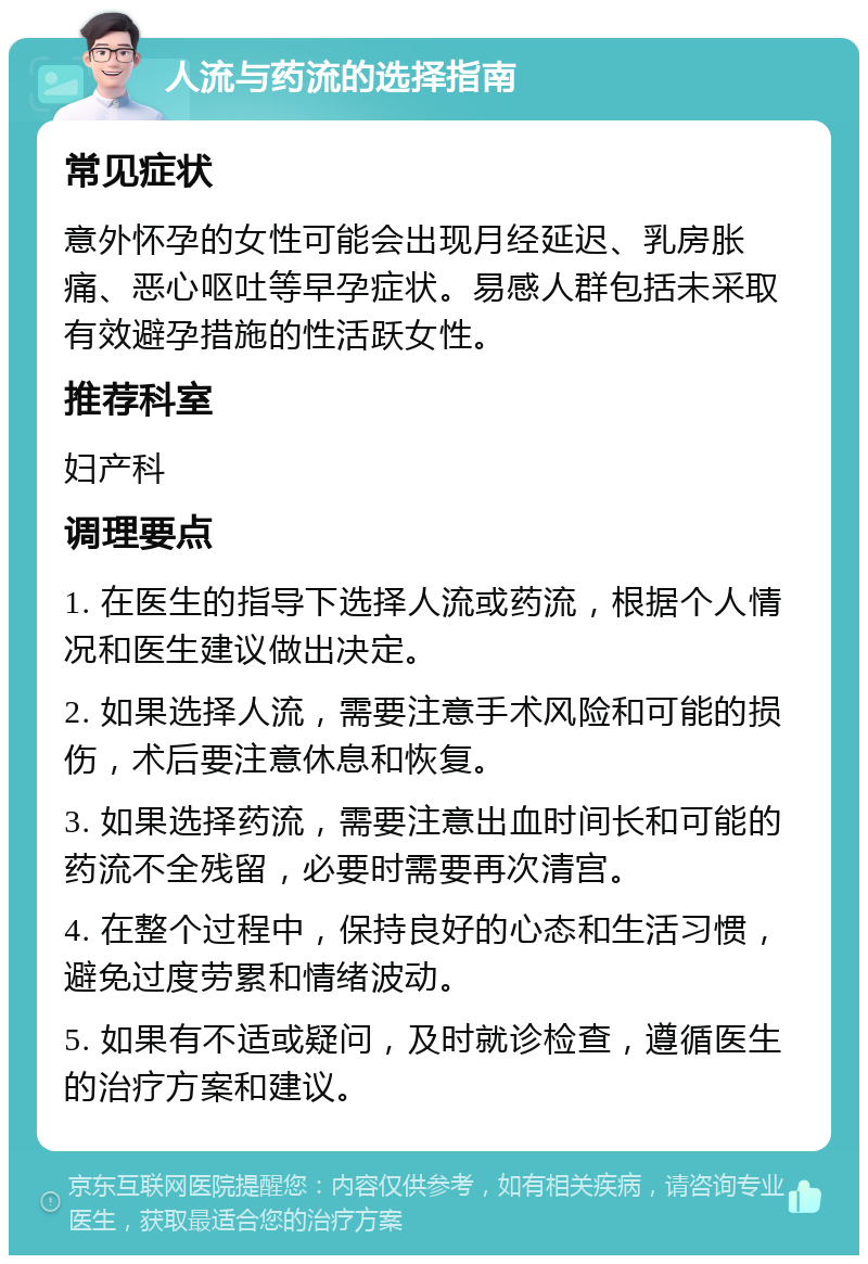 人流与药流的选择指南 常见症状 意外怀孕的女性可能会出现月经延迟、乳房胀痛、恶心呕吐等早孕症状。易感人群包括未采取有效避孕措施的性活跃女性。 推荐科室 妇产科 调理要点 1. 在医生的指导下选择人流或药流，根据个人情况和医生建议做出决定。 2. 如果选择人流，需要注意手术风险和可能的损伤，术后要注意休息和恢复。 3. 如果选择药流，需要注意出血时间长和可能的药流不全残留，必要时需要再次清宫。 4. 在整个过程中，保持良好的心态和生活习惯，避免过度劳累和情绪波动。 5. 如果有不适或疑问，及时就诊检查，遵循医生的治疗方案和建议。