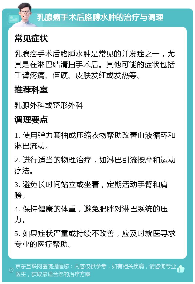 乳腺癌手术后胳膊水肿的治疗与调理 常见症状 乳腺癌手术后胳膊水肿是常见的并发症之一，尤其是在淋巴结清扫手术后。其他可能的症状包括手臂疼痛、僵硬、皮肤发红或发热等。 推荐科室 乳腺外科或整形外科 调理要点 1. 使用弹力套袖或压缩衣物帮助改善血液循环和淋巴流动。 2. 进行适当的物理治疗，如淋巴引流按摩和运动疗法。 3. 避免长时间站立或坐着，定期活动手臂和肩膀。 4. 保持健康的体重，避免肥胖对淋巴系统的压力。 5. 如果症状严重或持续不改善，应及时就医寻求专业的医疗帮助。