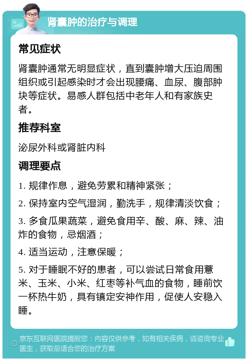 肾囊肿的治疗与调理 常见症状 肾囊肿通常无明显症状，直到囊肿增大压迫周围组织或引起感染时才会出现腰痛、血尿、腹部肿块等症状。易感人群包括中老年人和有家族史者。 推荐科室 泌尿外科或肾脏内科 调理要点 1. 规律作息，避免劳累和精神紧张； 2. 保持室内空气湿润，勤洗手，规律清淡饮食； 3. 多食瓜果蔬菜，避免食用辛、酸、麻、辣、油炸的食物，忌烟酒； 4. 适当运动，注意保暖； 5. 对于睡眠不好的患者，可以尝试日常食用薏米、玉米、小米、红枣等补气血的食物，睡前饮一杯热牛奶，具有镇定安神作用，促使人安稳入睡。