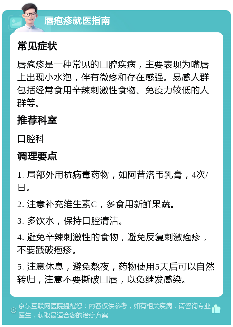 唇疱疹就医指南 常见症状 唇疱疹是一种常见的口腔疾病，主要表现为嘴唇上出现小水泡，伴有微疼和存在感强。易感人群包括经常食用辛辣刺激性食物、免疫力较低的人群等。 推荐科室 口腔科 调理要点 1. 局部外用抗病毒药物，如阿昔洛韦乳膏，4次/日。 2. 注意补充维生素C，多食用新鲜果蔬。 3. 多饮水，保持口腔清洁。 4. 避免辛辣刺激性的食物，避免反复刺激疱疹，不要戳破疱疹。 5. 注意休息，避免熬夜，药物使用5天后可以自然转归，注意不要撕破口唇，以免继发感染。