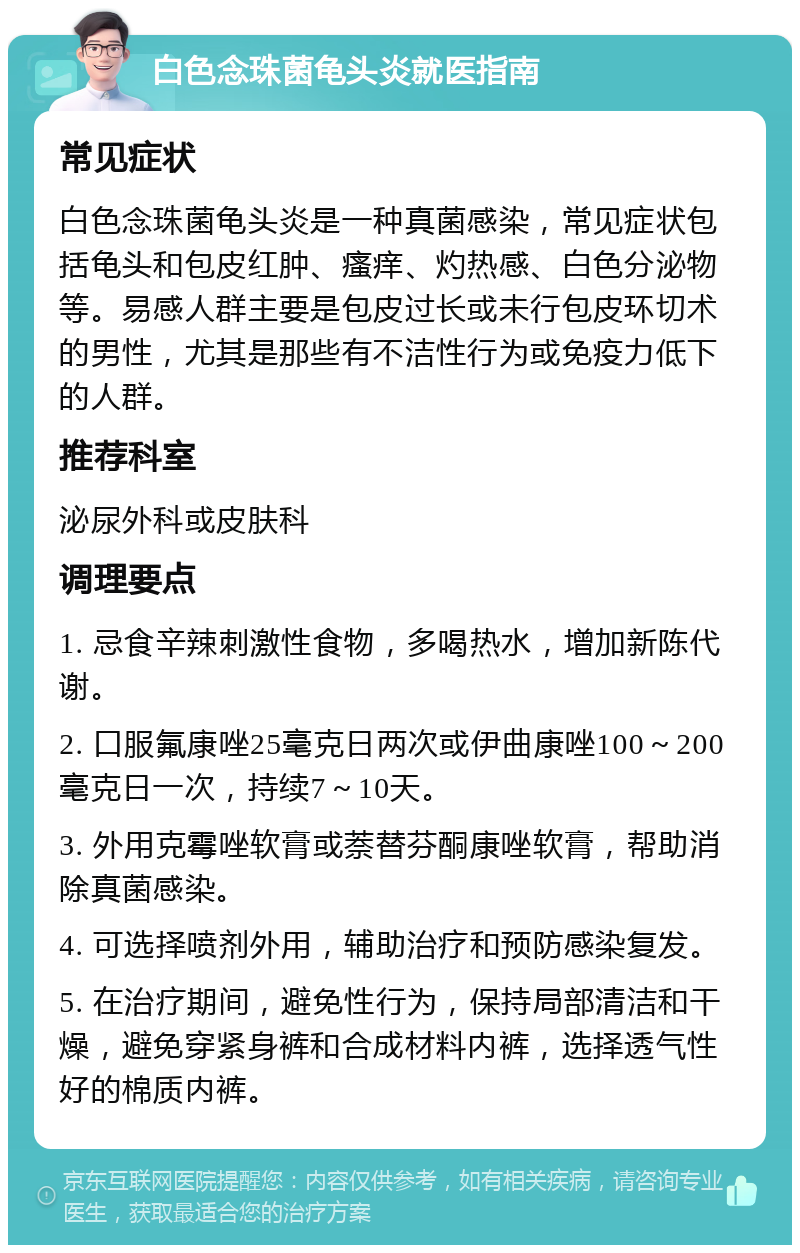 白色念珠菌龟头炎就医指南 常见症状 白色念珠菌龟头炎是一种真菌感染，常见症状包括龟头和包皮红肿、瘙痒、灼热感、白色分泌物等。易感人群主要是包皮过长或未行包皮环切术的男性，尤其是那些有不洁性行为或免疫力低下的人群。 推荐科室 泌尿外科或皮肤科 调理要点 1. 忌食辛辣刺激性食物，多喝热水，增加新陈代谢。 2. 口服氟康唑25毫克日两次或伊曲康唑100～200毫克日一次，持续7～10天。 3. 外用克霉唑软膏或萘替芬酮康唑软膏，帮助消除真菌感染。 4. 可选择喷剂外用，辅助治疗和预防感染复发。 5. 在治疗期间，避免性行为，保持局部清洁和干燥，避免穿紧身裤和合成材料内裤，选择透气性好的棉质内裤。