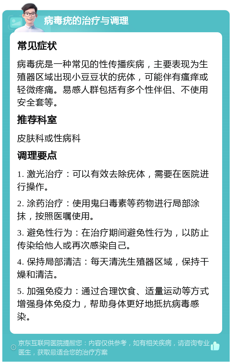 病毒疣的治疗与调理 常见症状 病毒疣是一种常见的性传播疾病，主要表现为生殖器区域出现小豆豆状的疣体，可能伴有瘙痒或轻微疼痛。易感人群包括有多个性伴侣、不使用安全套等。 推荐科室 皮肤科或性病科 调理要点 1. 激光治疗：可以有效去除疣体，需要在医院进行操作。 2. 涂药治疗：使用鬼臼毒素等药物进行局部涂抹，按照医嘱使用。 3. 避免性行为：在治疗期间避免性行为，以防止传染给他人或再次感染自己。 4. 保持局部清洁：每天清洗生殖器区域，保持干燥和清洁。 5. 加强免疫力：通过合理饮食、适量运动等方式增强身体免疫力，帮助身体更好地抵抗病毒感染。