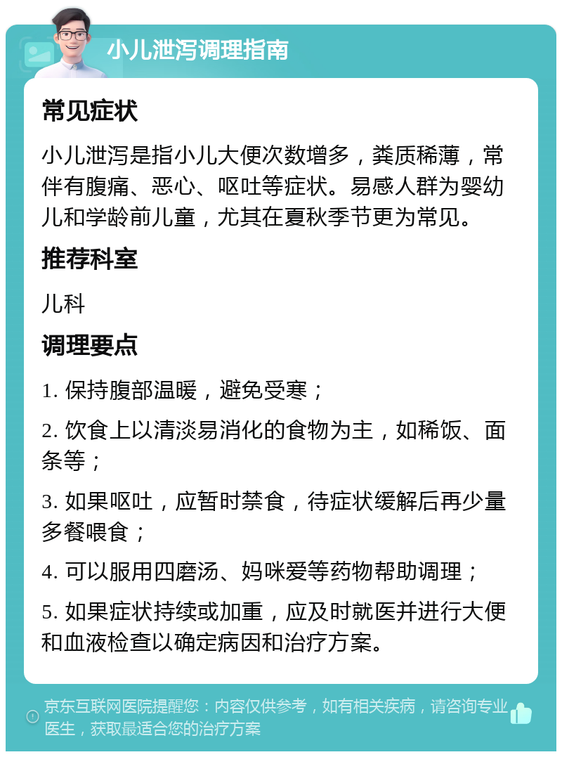 小儿泄泻调理指南 常见症状 小儿泄泻是指小儿大便次数增多，粪质稀薄，常伴有腹痛、恶心、呕吐等症状。易感人群为婴幼儿和学龄前儿童，尤其在夏秋季节更为常见。 推荐科室 儿科 调理要点 1. 保持腹部温暖，避免受寒； 2. 饮食上以清淡易消化的食物为主，如稀饭、面条等； 3. 如果呕吐，应暂时禁食，待症状缓解后再少量多餐喂食； 4. 可以服用四磨汤、妈咪爱等药物帮助调理； 5. 如果症状持续或加重，应及时就医并进行大便和血液检查以确定病因和治疗方案。