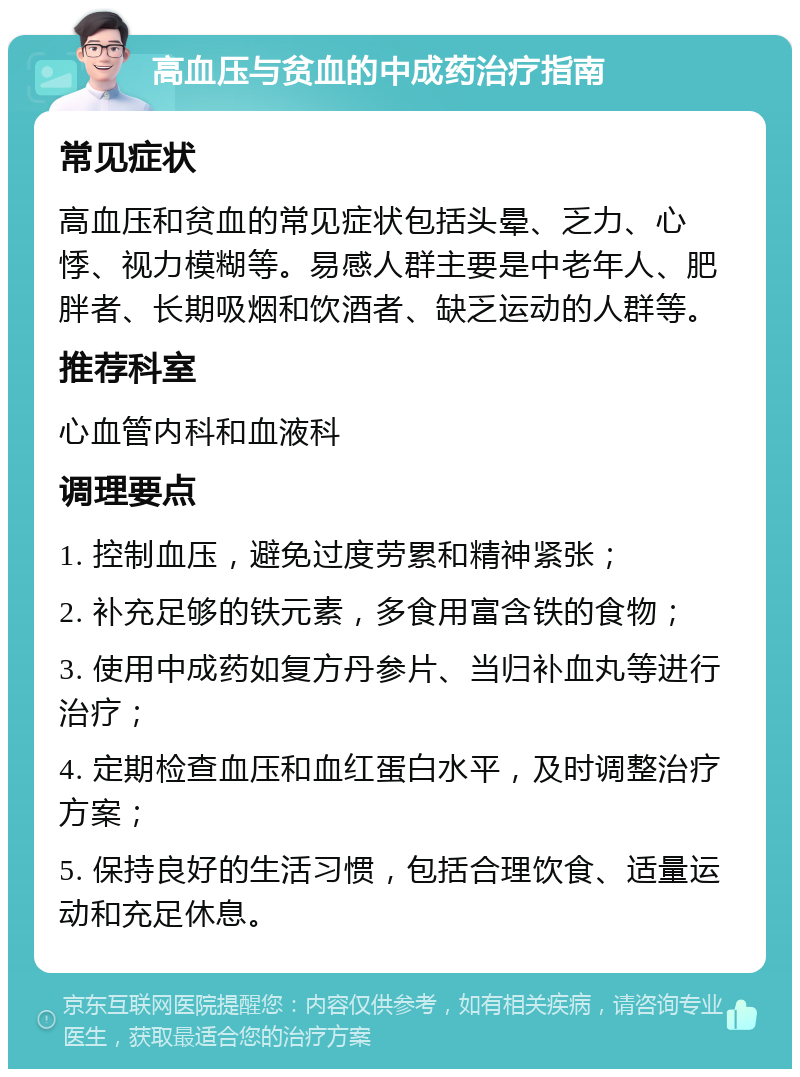 高血压与贫血的中成药治疗指南 常见症状 高血压和贫血的常见症状包括头晕、乏力、心悸、视力模糊等。易感人群主要是中老年人、肥胖者、长期吸烟和饮酒者、缺乏运动的人群等。 推荐科室 心血管内科和血液科 调理要点 1. 控制血压，避免过度劳累和精神紧张； 2. 补充足够的铁元素，多食用富含铁的食物； 3. 使用中成药如复方丹参片、当归补血丸等进行治疗； 4. 定期检查血压和血红蛋白水平，及时调整治疗方案； 5. 保持良好的生活习惯，包括合理饮食、适量运动和充足休息。