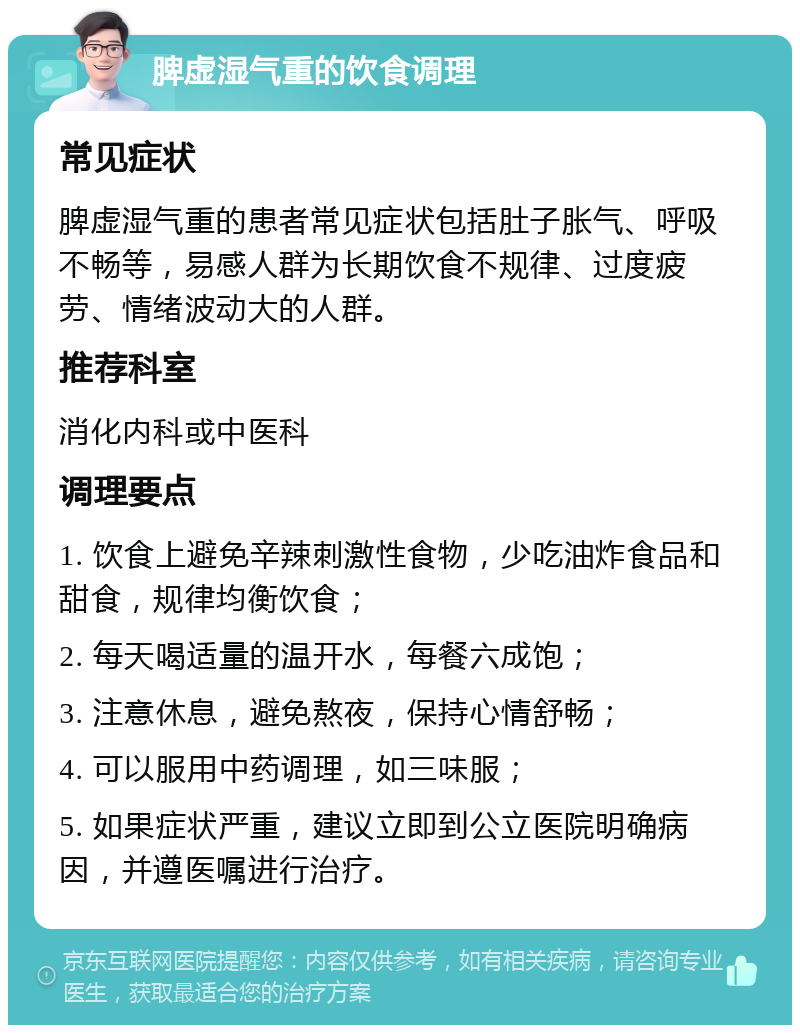 脾虚湿气重的饮食调理 常见症状 脾虚湿气重的患者常见症状包括肚子胀气、呼吸不畅等，易感人群为长期饮食不规律、过度疲劳、情绪波动大的人群。 推荐科室 消化内科或中医科 调理要点 1. 饮食上避免辛辣刺激性食物，少吃油炸食品和甜食，规律均衡饮食； 2. 每天喝适量的温开水，每餐六成饱； 3. 注意休息，避免熬夜，保持心情舒畅； 4. 可以服用中药调理，如三味服； 5. 如果症状严重，建议立即到公立医院明确病因，并遵医嘱进行治疗。