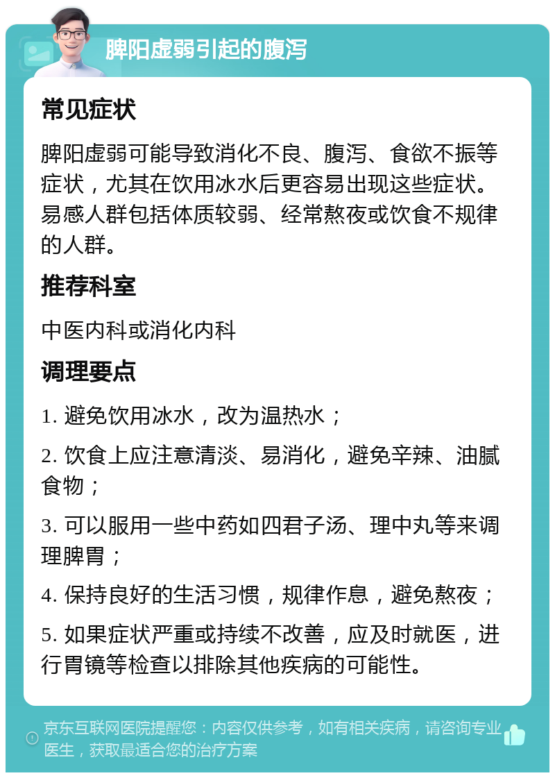 脾阳虚弱引起的腹泻 常见症状 脾阳虚弱可能导致消化不良、腹泻、食欲不振等症状，尤其在饮用冰水后更容易出现这些症状。易感人群包括体质较弱、经常熬夜或饮食不规律的人群。 推荐科室 中医内科或消化内科 调理要点 1. 避免饮用冰水，改为温热水； 2. 饮食上应注意清淡、易消化，避免辛辣、油腻食物； 3. 可以服用一些中药如四君子汤、理中丸等来调理脾胃； 4. 保持良好的生活习惯，规律作息，避免熬夜； 5. 如果症状严重或持续不改善，应及时就医，进行胃镜等检查以排除其他疾病的可能性。