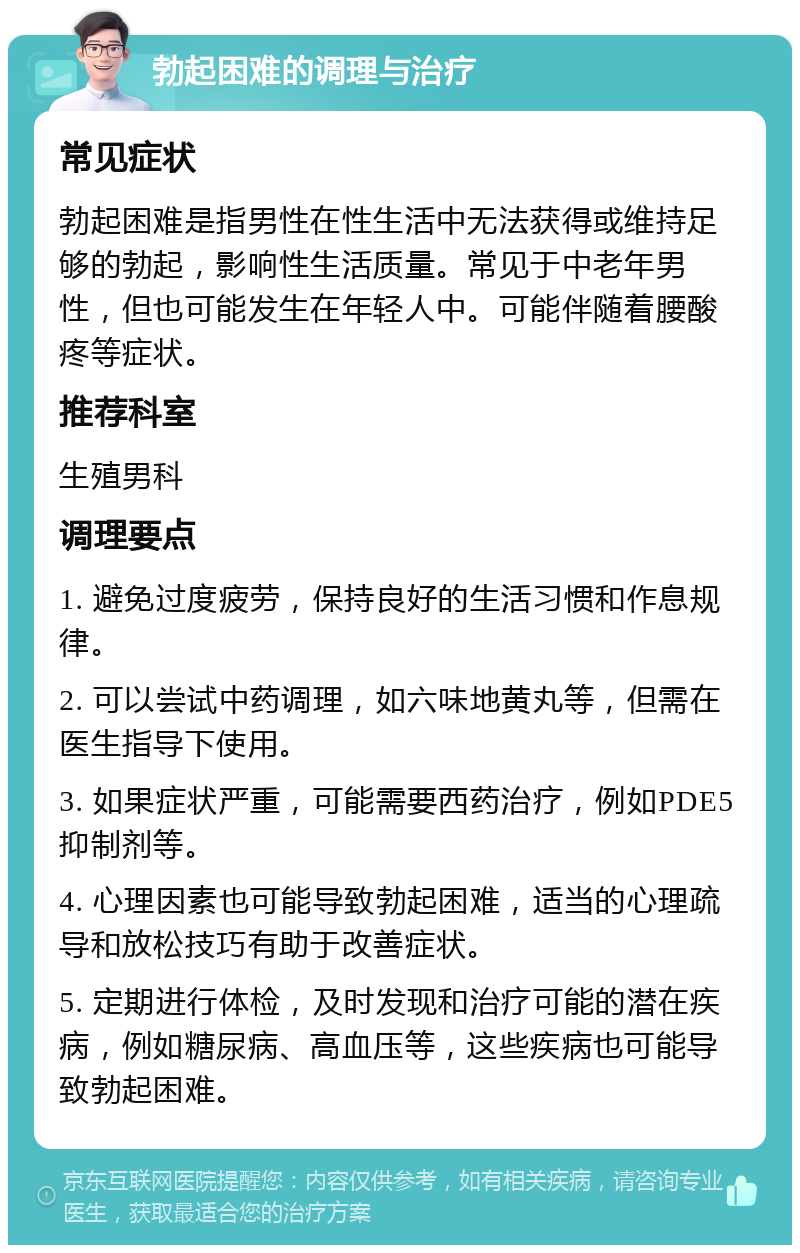 勃起困难的调理与治疗 常见症状 勃起困难是指男性在性生活中无法获得或维持足够的勃起，影响性生活质量。常见于中老年男性，但也可能发生在年轻人中。可能伴随着腰酸疼等症状。 推荐科室 生殖男科 调理要点 1. 避免过度疲劳，保持良好的生活习惯和作息规律。 2. 可以尝试中药调理，如六味地黄丸等，但需在医生指导下使用。 3. 如果症状严重，可能需要西药治疗，例如PDE5抑制剂等。 4. 心理因素也可能导致勃起困难，适当的心理疏导和放松技巧有助于改善症状。 5. 定期进行体检，及时发现和治疗可能的潜在疾病，例如糖尿病、高血压等，这些疾病也可能导致勃起困难。