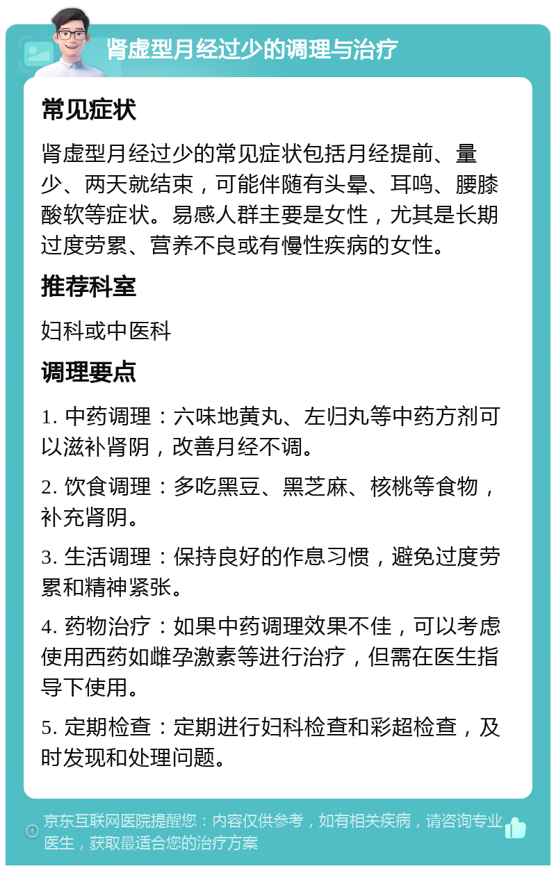 肾虚型月经过少的调理与治疗 常见症状 肾虚型月经过少的常见症状包括月经提前、量少、两天就结束，可能伴随有头晕、耳鸣、腰膝酸软等症状。易感人群主要是女性，尤其是长期过度劳累、营养不良或有慢性疾病的女性。 推荐科室 妇科或中医科 调理要点 1. 中药调理：六味地黄丸、左归丸等中药方剂可以滋补肾阴，改善月经不调。 2. 饮食调理：多吃黑豆、黑芝麻、核桃等食物，补充肾阴。 3. 生活调理：保持良好的作息习惯，避免过度劳累和精神紧张。 4. 药物治疗：如果中药调理效果不佳，可以考虑使用西药如雌孕激素等进行治疗，但需在医生指导下使用。 5. 定期检查：定期进行妇科检查和彩超检查，及时发现和处理问题。