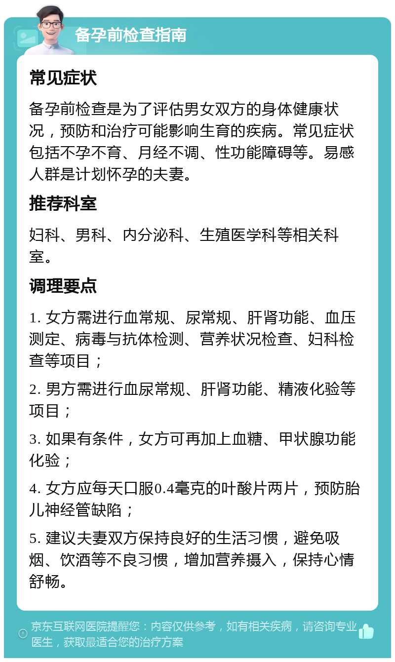 备孕前检查指南 常见症状 备孕前检查是为了评估男女双方的身体健康状况，预防和治疗可能影响生育的疾病。常见症状包括不孕不育、月经不调、性功能障碍等。易感人群是计划怀孕的夫妻。 推荐科室 妇科、男科、内分泌科、生殖医学科等相关科室。 调理要点 1. 女方需进行血常规、尿常规、肝肾功能、血压测定、病毒与抗体检测、营养状况检查、妇科检查等项目； 2. 男方需进行血尿常规、肝肾功能、精液化验等项目； 3. 如果有条件，女方可再加上血糖、甲状腺功能化验； 4. 女方应每天口服0.4毫克的叶酸片两片，预防胎儿神经管缺陷； 5. 建议夫妻双方保持良好的生活习惯，避免吸烟、饮酒等不良习惯，增加营养摄入，保持心情舒畅。