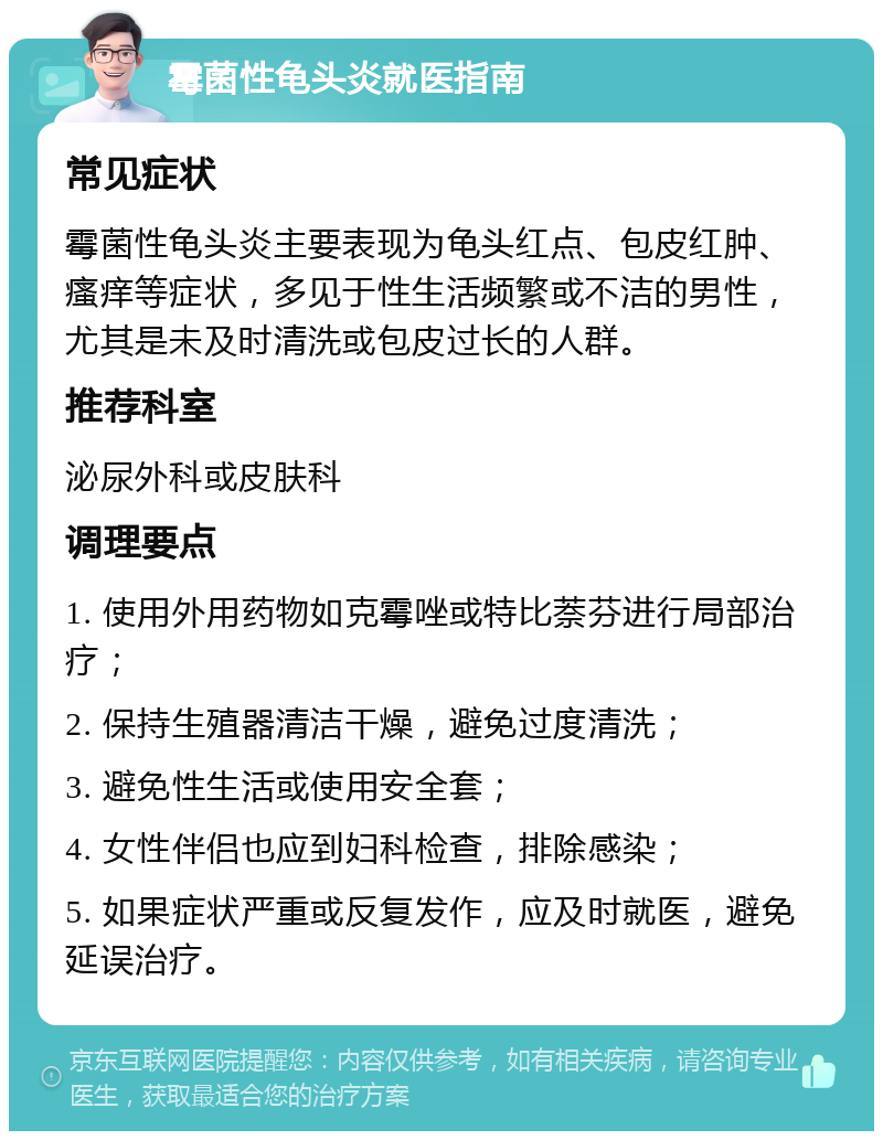 霉菌性龟头炎就医指南 常见症状 霉菌性龟头炎主要表现为龟头红点、包皮红肿、瘙痒等症状，多见于性生活频繁或不洁的男性，尤其是未及时清洗或包皮过长的人群。 推荐科室 泌尿外科或皮肤科 调理要点 1. 使用外用药物如克霉唑或特比萘芬进行局部治疗； 2. 保持生殖器清洁干燥，避免过度清洗； 3. 避免性生活或使用安全套； 4. 女性伴侣也应到妇科检查，排除感染； 5. 如果症状严重或反复发作，应及时就医，避免延误治疗。