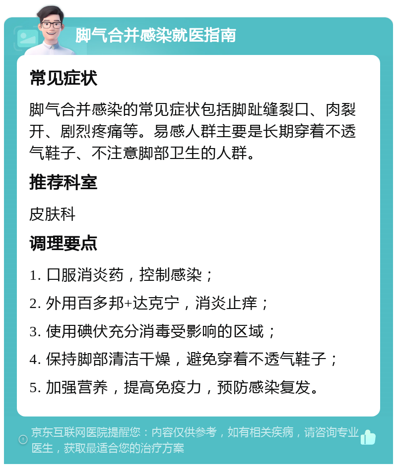 脚气合并感染就医指南 常见症状 脚气合并感染的常见症状包括脚趾缝裂口、肉裂开、剧烈疼痛等。易感人群主要是长期穿着不透气鞋子、不注意脚部卫生的人群。 推荐科室 皮肤科 调理要点 1. 口服消炎药，控制感染； 2. 外用百多邦+达克宁，消炎止痒； 3. 使用碘伏充分消毒受影响的区域； 4. 保持脚部清洁干燥，避免穿着不透气鞋子； 5. 加强营养，提高免疫力，预防感染复发。