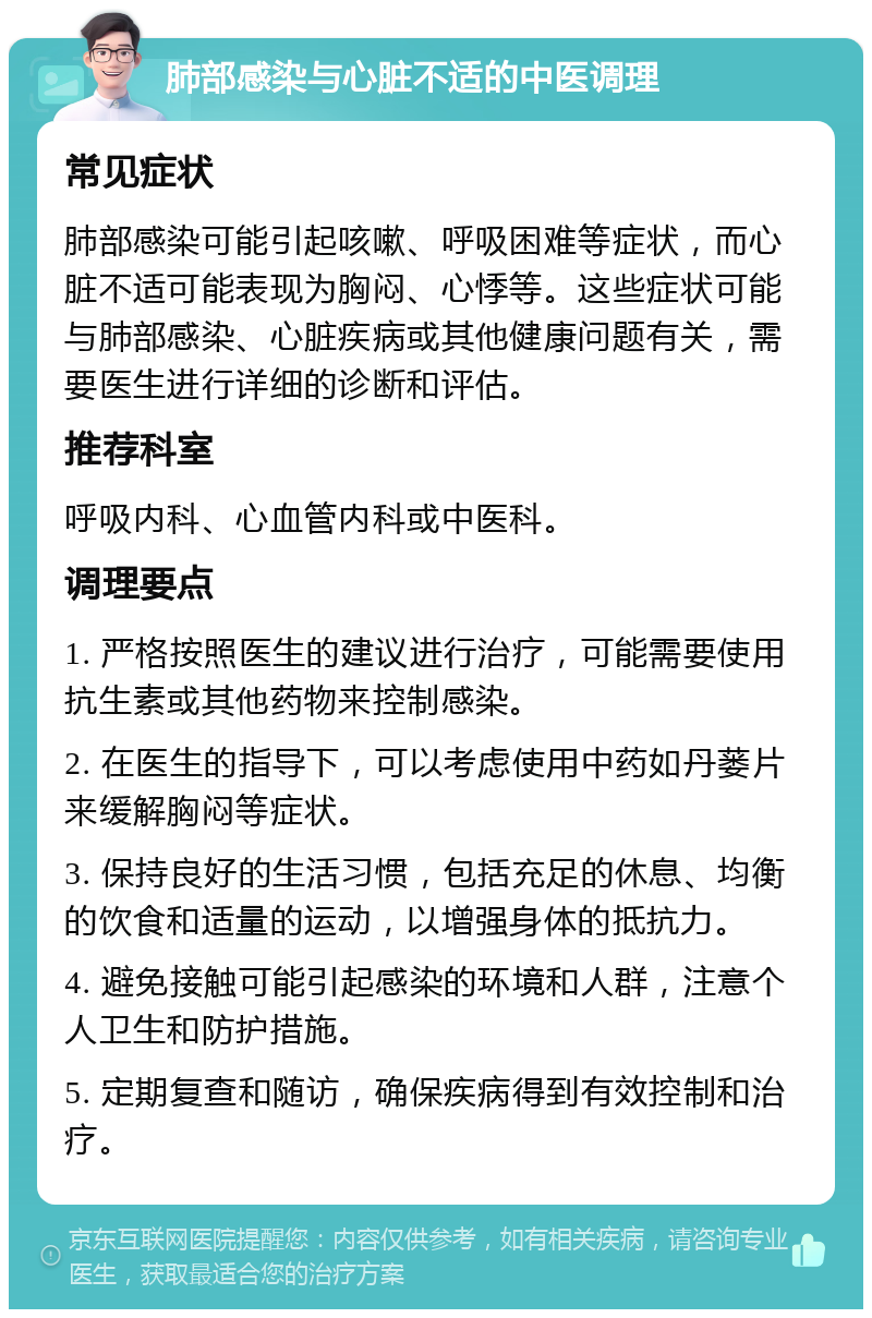 肺部感染与心脏不适的中医调理 常见症状 肺部感染可能引起咳嗽、呼吸困难等症状，而心脏不适可能表现为胸闷、心悸等。这些症状可能与肺部感染、心脏疾病或其他健康问题有关，需要医生进行详细的诊断和评估。 推荐科室 呼吸内科、心血管内科或中医科。 调理要点 1. 严格按照医生的建议进行治疗，可能需要使用抗生素或其他药物来控制感染。 2. 在医生的指导下，可以考虑使用中药如丹蒌片来缓解胸闷等症状。 3. 保持良好的生活习惯，包括充足的休息、均衡的饮食和适量的运动，以增强身体的抵抗力。 4. 避免接触可能引起感染的环境和人群，注意个人卫生和防护措施。 5. 定期复查和随访，确保疾病得到有效控制和治疗。