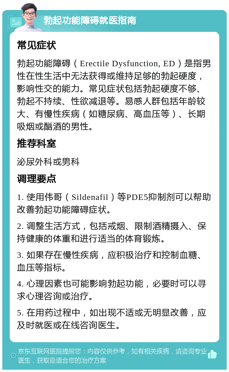 勃起功能障碍就医指南 常见症状 勃起功能障碍（Erectile Dysfunction, ED）是指男性在性生活中无法获得或维持足够的勃起硬度，影响性交的能力。常见症状包括勃起硬度不够、勃起不持续、性欲减退等。易感人群包括年龄较大、有慢性疾病（如糖尿病、高血压等）、长期吸烟或酗酒的男性。 推荐科室 泌尿外科或男科 调理要点 1. 使用伟哥（Sildenafil）等PDE5抑制剂可以帮助改善勃起功能障碍症状。 2. 调整生活方式，包括戒烟、限制酒精摄入、保持健康的体重和进行适当的体育锻炼。 3. 如果存在慢性疾病，应积极治疗和控制血糖、血压等指标。 4. 心理因素也可能影响勃起功能，必要时可以寻求心理咨询或治疗。 5. 在用药过程中，如出现不适或无明显改善，应及时就医或在线咨询医生。