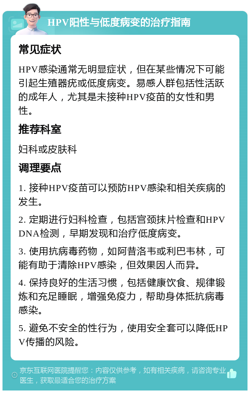 HPV阳性与低度病变的治疗指南 常见症状 HPV感染通常无明显症状，但在某些情况下可能引起生殖器疣或低度病变。易感人群包括性活跃的成年人，尤其是未接种HPV疫苗的女性和男性。 推荐科室 妇科或皮肤科 调理要点 1. 接种HPV疫苗可以预防HPV感染和相关疾病的发生。 2. 定期进行妇科检查，包括宫颈抹片检查和HPV DNA检测，早期发现和治疗低度病变。 3. 使用抗病毒药物，如阿昔洛韦或利巴韦林，可能有助于清除HPV感染，但效果因人而异。 4. 保持良好的生活习惯，包括健康饮食、规律锻炼和充足睡眠，增强免疫力，帮助身体抵抗病毒感染。 5. 避免不安全的性行为，使用安全套可以降低HPV传播的风险。