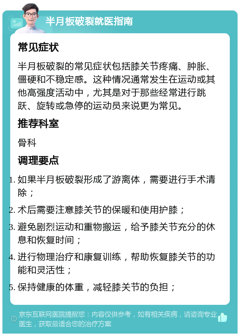 半月板破裂就医指南 常见症状 半月板破裂的常见症状包括膝关节疼痛、肿胀、僵硬和不稳定感。这种情况通常发生在运动或其他高强度活动中，尤其是对于那些经常进行跳跃、旋转或急停的运动员来说更为常见。 推荐科室 骨科 调理要点 如果半月板破裂形成了游离体，需要进行手术清除； 术后需要注意膝关节的保暖和使用护膝； 避免剧烈运动和重物搬运，给予膝关节充分的休息和恢复时间； 进行物理治疗和康复训练，帮助恢复膝关节的功能和灵活性； 保持健康的体重，减轻膝关节的负担；