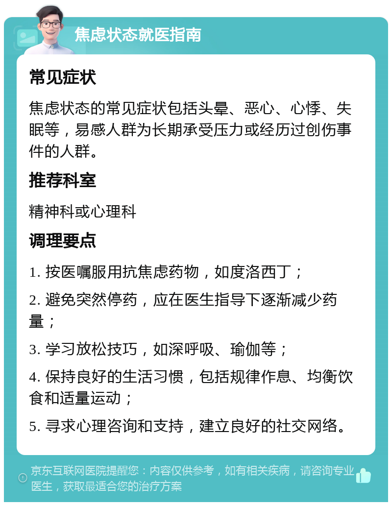 焦虑状态就医指南 常见症状 焦虑状态的常见症状包括头晕、恶心、心悸、失眠等，易感人群为长期承受压力或经历过创伤事件的人群。 推荐科室 精神科或心理科 调理要点 1. 按医嘱服用抗焦虑药物，如度洛西丁； 2. 避免突然停药，应在医生指导下逐渐减少药量； 3. 学习放松技巧，如深呼吸、瑜伽等； 4. 保持良好的生活习惯，包括规律作息、均衡饮食和适量运动； 5. 寻求心理咨询和支持，建立良好的社交网络。