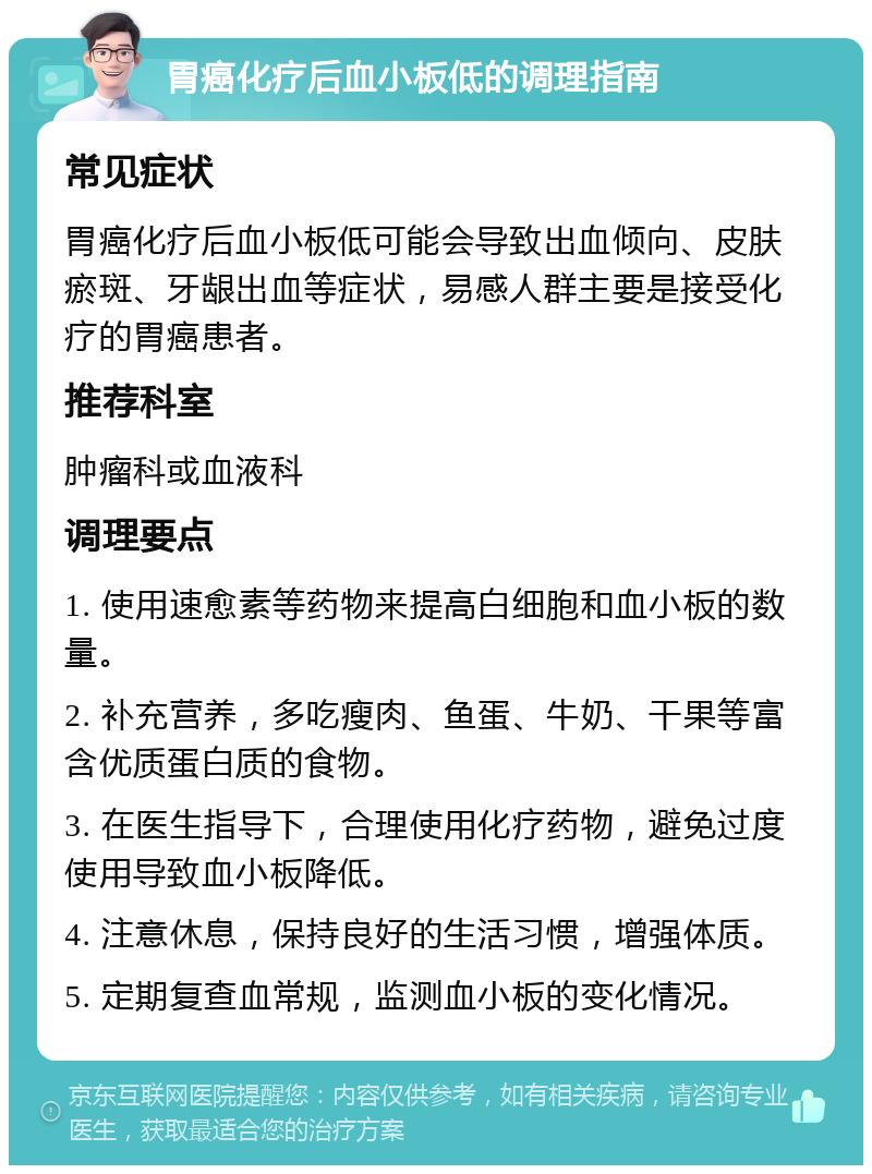 胃癌化疗后血小板低的调理指南 常见症状 胃癌化疗后血小板低可能会导致出血倾向、皮肤瘀斑、牙龈出血等症状，易感人群主要是接受化疗的胃癌患者。 推荐科室 肿瘤科或血液科 调理要点 1. 使用速愈素等药物来提高白细胞和血小板的数量。 2. 补充营养，多吃瘦肉、鱼蛋、牛奶、干果等富含优质蛋白质的食物。 3. 在医生指导下，合理使用化疗药物，避免过度使用导致血小板降低。 4. 注意休息，保持良好的生活习惯，增强体质。 5. 定期复查血常规，监测血小板的变化情况。