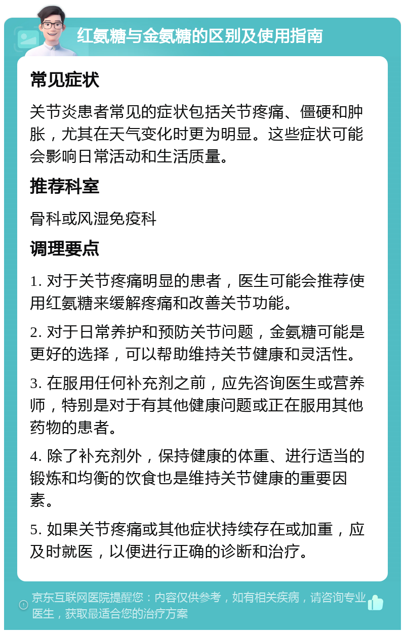 红氨糖与金氨糖的区别及使用指南 常见症状 关节炎患者常见的症状包括关节疼痛、僵硬和肿胀，尤其在天气变化时更为明显。这些症状可能会影响日常活动和生活质量。 推荐科室 骨科或风湿免疫科 调理要点 1. 对于关节疼痛明显的患者，医生可能会推荐使用红氨糖来缓解疼痛和改善关节功能。 2. 对于日常养护和预防关节问题，金氨糖可能是更好的选择，可以帮助维持关节健康和灵活性。 3. 在服用任何补充剂之前，应先咨询医生或营养师，特别是对于有其他健康问题或正在服用其他药物的患者。 4. 除了补充剂外，保持健康的体重、进行适当的锻炼和均衡的饮食也是维持关节健康的重要因素。 5. 如果关节疼痛或其他症状持续存在或加重，应及时就医，以便进行正确的诊断和治疗。